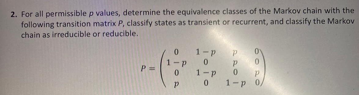 2. For all permissible p values, determine the equivalence classes of the Markov chain with the
following transition matrix P, classify states as transient or recurrent, and classify the Markov
chain as irreducible or reducible.
0.
1-p
1 -
0.
P =
0.
1-p
0.
1-p

