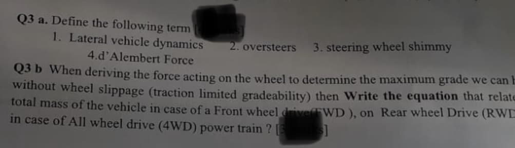 Q3 a. Define the following term
1. Lateral vehicle dynamics
2. oversteers
3. steering wheel shimmy
4.d'Alembert Force
Q3 b When deriving the force acting on the wheel to determine the maximum grade we can E
without wheel slippage (traction limited gradeability) then Write the equation that relate
total mass of the vehicle in case of a Front wheel duiveWD ), on Rear wheel Drive (RWD
in case of All wheel drive (4WD) power train ? s
