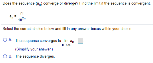 Does the sequence {an} converge or diverge? Find the limit if the sequence is convergent.
n!
an
102n
Select the correct choice below and fill in any answer boxes within your choice.
O A. The sequence converges to lim an =
n00
(Simplify your answer.)
O B. The sequence diverges.
