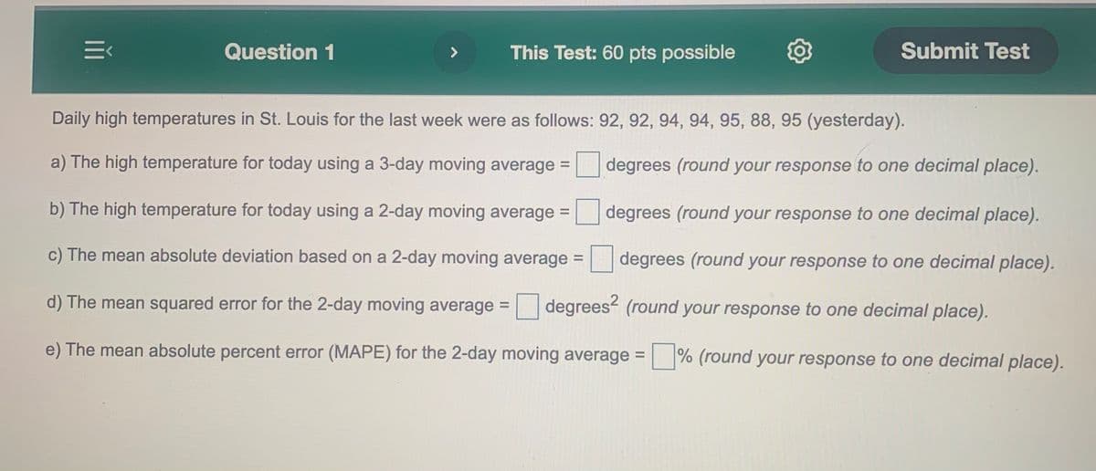 Question 1
This Test: 60 pts possible
Submit Test
Daily high temperatures in St. Louis for the last week were as follows: 92, 92, 94, 94, 95, 88, 95 (yesterday).
a) The high temperature for today using a 3-day moving average =
degrees (round your response to one decimal place).
b) The high temperature for today using a 2-day moving average =
degrees (round your response to one decimal place).
c) The mean absolute deviation based on a 2-day moving average = degrees (round your response to one decimal place).
%3D
d) The mean squared error for the 2-day moving average =
degrees (round your response to one decimal place).
e) The mean absolute percent error (MAPE) for the 2-day moving average = % (round your response to one decimal place).
