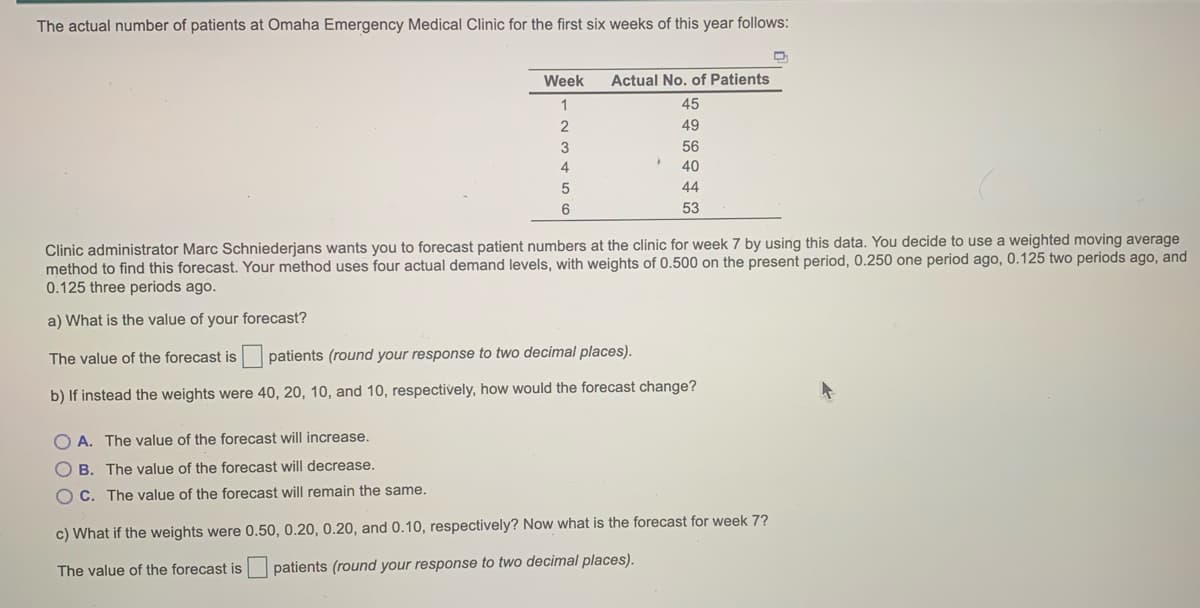 The actual number of patients at Omaha Emergency Medical Clinic for the first six weeks of this year follows:
Week
Actual No. of Patients
1
45
49
3
56
40
44
53
Clinic administrator Marc Schniederjans wants you to forecast patient numbers at the clinic for week 7 by using this data. You decide to use a weighted moving average
method to find this forecast. Your method uses four actual demand levels, with weights of 0.500 on the present period, 0.250 one period ago, 0.125 two periods ago, and
0.125 three periods ago.
a) What is the value of your forecast?
The value of the forecast is patients (round your response to two decimal places).
b) If instead the weights were 40, 20, 10, and 10, respectively, how would the forecast change?
O A. The value of the forecast will increase.
O B. The value of the forecast will decrease.
C. The value of the forecast will remain the same.
c) What if the weights were 0.50, 0.20, 0.20, and 0.10, respectively? Now what is the forecast for week 7?
The value of the forecast is patients (round your response to two decimal places).
