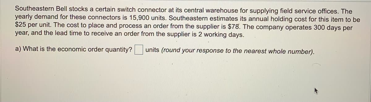 Southeastern Bell stocks a certain switch connector at its central warehouse for supplying field service offices. The
yearly demand for these connectors is 15,900 units. Southeastern estimates its annual holding cost for this item to be
$25 per unit. The cost to place and process an order from the supplier is $78. The company operates 300 days per
year, and the lead time to receive an order from the supplier is 2 working days.
a) What is the economic order quantity?
units (round your response to the nearest whole number).
