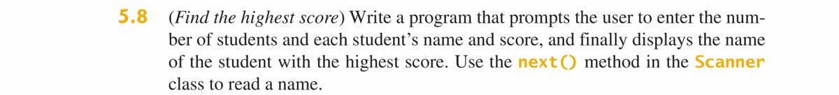 5.8 (Find the highest score) Write a program that prompts the user to enter the num-
ber of students and each student's name and score, and finally displays the name
of the student with the highest score. Use the next() method in the Scanner
class to read a name.
