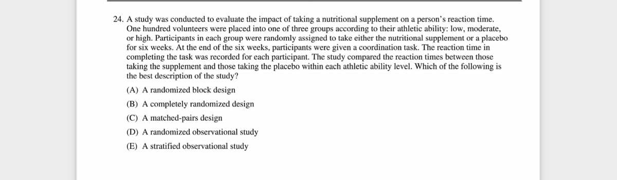 24. A study was conducted to evaluate the impact of taking a nutritional supplement on a person's reaction time.
One hundred volunteers were placed into one of three groups according to their athletic ability: low, moderate,
or high. Participants in each group were randomly assigned to take either the nutritional supplement or a placebo
for six weeks. At the end of the six weeks, participants were given a coordination task. The reaction time in
completing the task was recorded for each participant. The study compared the reaction times between those
taking the supplement and those taking the placebo within each athletic ability level. Which of the following is
the best description of the study?
(A) A randomized block design
(B) A completely randomized design
(C) A matched-pairs design
(D) A randomized observational study
(E) A stratified observational study
