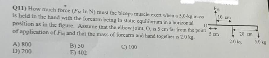FM
Q11) How much force (FM in N) must the biceps muscle exert when a 5.0-kg mass
is held in the hand with the forearm being in static equilibrium in a horizontal
position as in the figure. Assume that the elbow joint, O, is 5 cm far from the point
of application of FM and that the mass of forearm and hand together is 2.0 kg.
10 cm
5 cm
20 cm
2.0 kg
5.0 kg
C) 100
A) 800
D) 200
B) 50
E) 402
