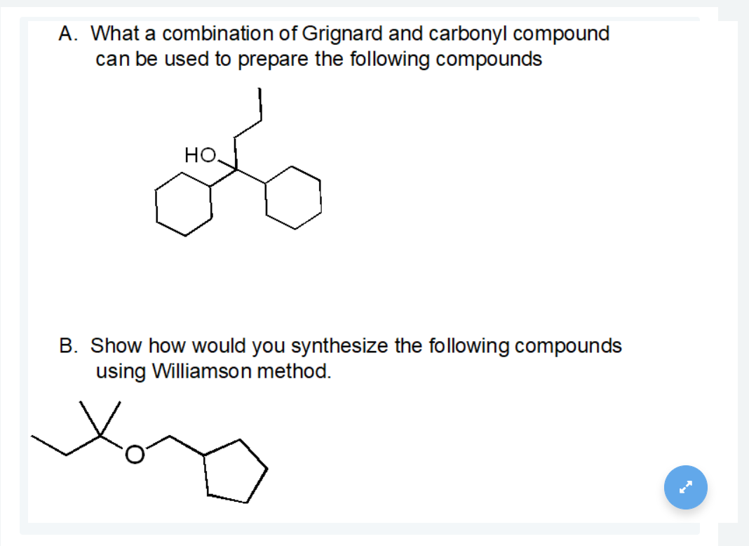 A. What a combination of Grignard and carbonyl compound
can be used to prepare the following compounds
но,
B. Show how would you synthesize the following compounds
using Williamson method.
