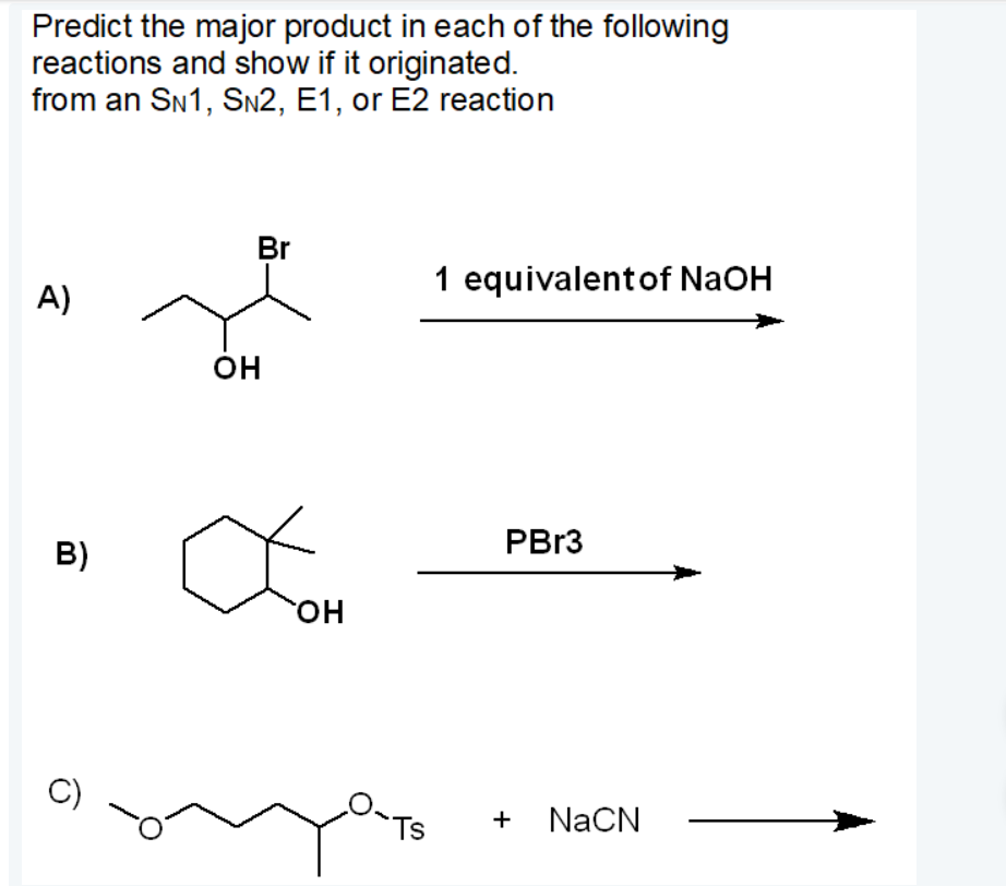 Predict the major product in each of the following
reactions and show if it originated.
from an SN1, SN2, E1, or E2 reaction
Br
1 equivalentof NaOH
A)
он
PB13
B)
HO
C)
Ts
+ NaCN
