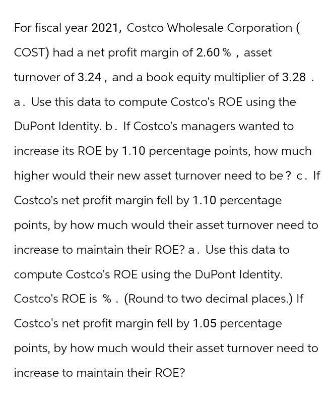 For fiscal year 2021, Costco Wholesale Corporation (
COST) had a net profit margin of 2.60%, asset
turnover of 3.24, and a book equity multiplier of 3.28.
a. Use this data to compute Costco's ROE using the
DuPont Identity. b. If Costco's managers wanted to
increase its ROE by 1.10 percentage points, how much
higher would their new asset turnover need to be? c. If
Costco's net profit margin fell by 1.10 percentage
points, by how much would their asset turnover need to
increase to maintain their ROE? a. Use this data to
compute Costco's ROE using the DuPont Identity.
Costco's ROE is %. (Round to two decimal places.) If
Costco's net profit margin fell by 1.05 percentage
points, by how much would their asset turnover need to
increase to maintain their ROE?