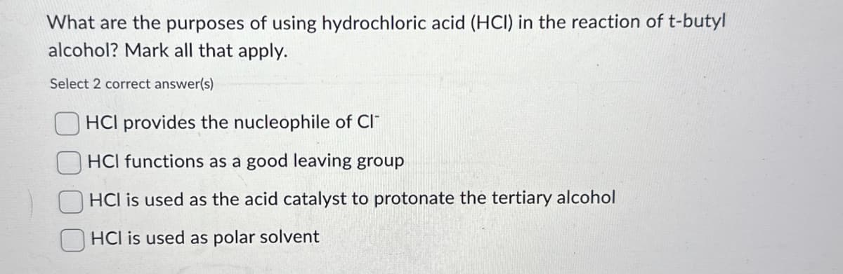 What are the purposes of using hydrochloric acid (HCI) in the reaction of t-butyl
alcohol? Mark all that apply.
Select 2 correct answer(s)
HCI provides the nucleophile of Cl
HCI functions as a good leaving group
HCI is used as the acid catalyst to protonate the tertiary alcohol
HCI is used as polar solvent