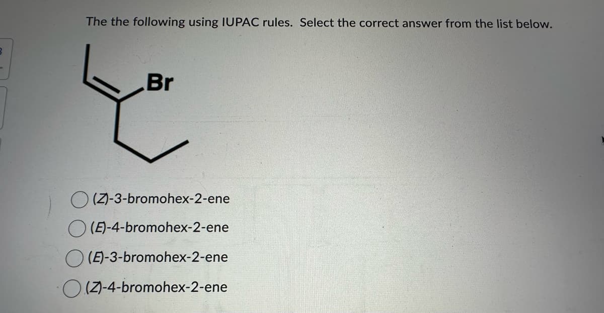 B
The the following using IUPAC rules. Select the correct answer from the list below.
Br
(Z)-3-bromohex-2-ene
(E)-4-bromohex-2-ene
(E)-3-bromohex-2-ene
O(Z)-4-bromohex-2-ene