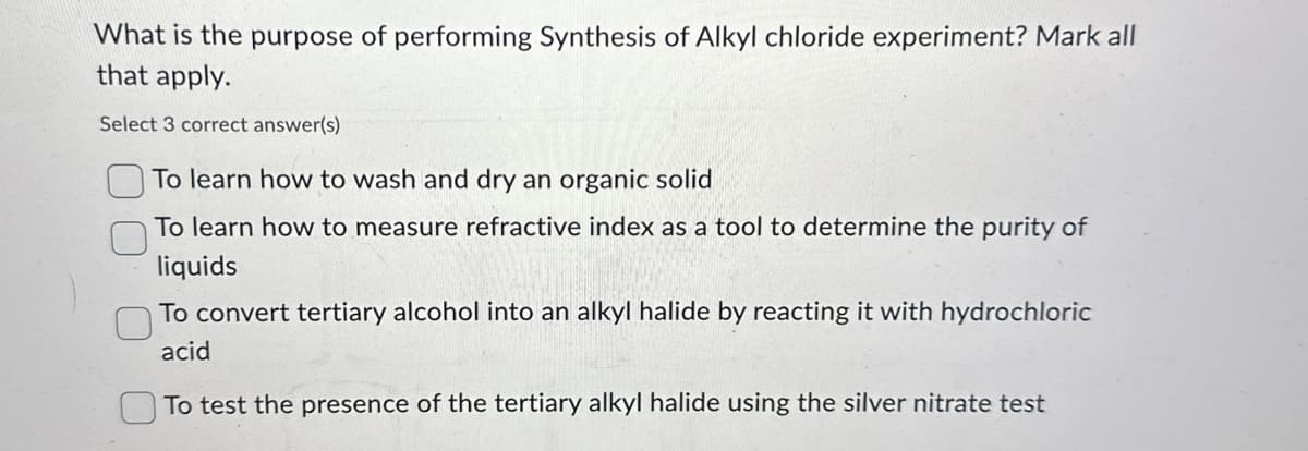 What is the purpose of performing Synthesis of Alkyl chloride experiment? Mark all
that apply.
Select 3 correct answer(s)
To learn how to wash and dry an organic solid
To learn how to measure refractive index as a tool to determine the purity of
liquids
To convert tertiary alcohol into an alkyl halide by reacting it with hydrochloric
acid
To test the presence of the tertiary alkyl halide using the silver nitrate test
