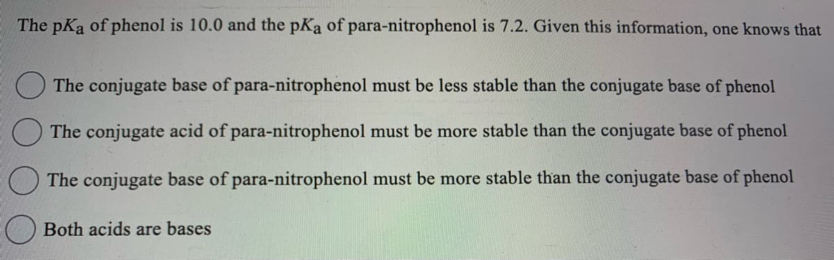 The pKa of phenol is 10.0 and the pKa of para-nitrophenol is 7.2. Given this information, one knows that
The conjugate base of para-nitrophenol must be less stable than the conjugate base of phenol
The conjugate acid of para-nitrophenol must be more stable than the conjugate base of phenol
The conjugate base of para-nitrophenol must be more stable than the conjugate base of phenol
Both acids are bases