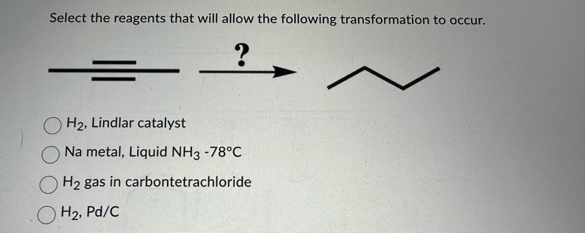 Select the reagents that will allow the following transformation to occur.
?
H2, Lindlar catalyst
Na metal, Liquid NH3 -78°C
H2 gas in carbontetrachloride
H₂, Pd/C