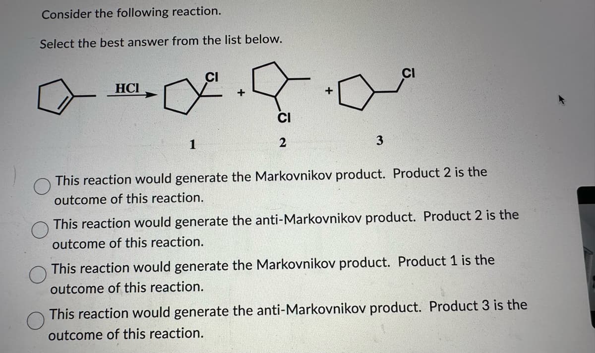 Consider the following reaction.
Select the best answer from the list below.
HCI
1
+
CI
2
+
3
This reaction would generate the Markovnikov product. Product 2 is the
outcome of this reaction.
This reaction would generate the anti-Markovnikov product. Product 2 is the
outcome of this reaction.
This reaction would generate the Markovnikov product. Product 1 is the
outcome of this reaction.
O
This reaction would generate the anti-Markovnikov product. Product 3 is the
outcome of this reaction.