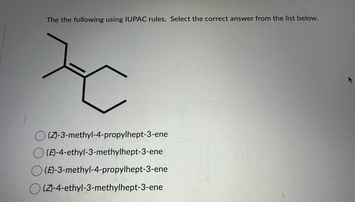 The the following using IUPAC rules. Select the correct answer from the list below.
Z
O(Z)-3-methyl-4-propylhept-3-ene
(E)-4-ethyl-3-methylhept-3-ene
(E)-3-methyl-4-propylhept-3-ene
(Z)-4-ethyl-3-methylhept-3-ene