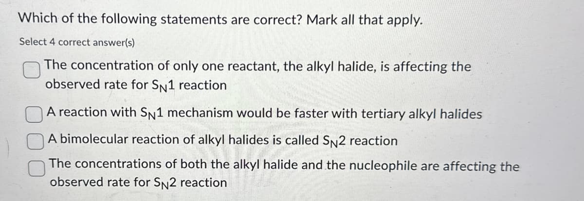 Which of the following statements are correct? Mark all that apply.
Select 4 correct answer(s)
The concentration of only one reactant, the alkyl halide, is affecting the
observed rate for SN1 reaction
A reaction with SN1 mechanism would be faster with tertiary alkyl halides
A bimolecular reaction of alkyl halides is called SN2 reaction
The concentrations of both the alkyl halide and the nucleophile are affecting the
observed rate for SN2 reaction
