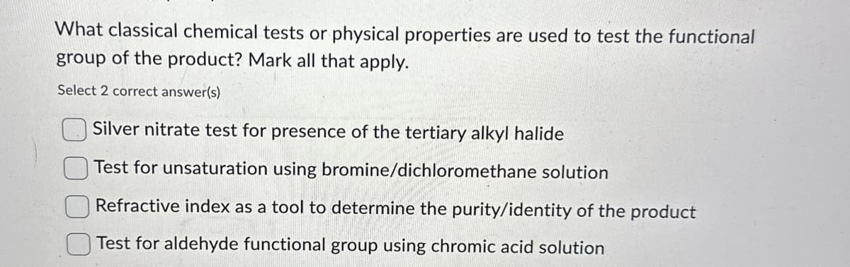 What classical chemical tests or physical properties are used to test the functional
group of the product? Mark all that apply.
Select 2 correct answer(s)
Silver nitrate test for presence of the tertiary alkyl halide
Test for unsaturation using bromine/dichloromethane solution
Refractive index as a tool to determine the purity/identity of the product
Test for aldehyde functional group using chromic acid solution