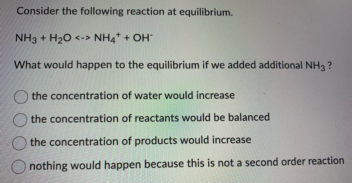 Consider the following reaction at equilibrium.
NH3 + H₂O <-> NH4+ + OH-
What would happen to the equilibrium if we added additional NH3 ?
the concentration of water would increase
the concentration of reactants would be balanced
the concentration of products would increase
nothing would happen because this is not a second order reaction