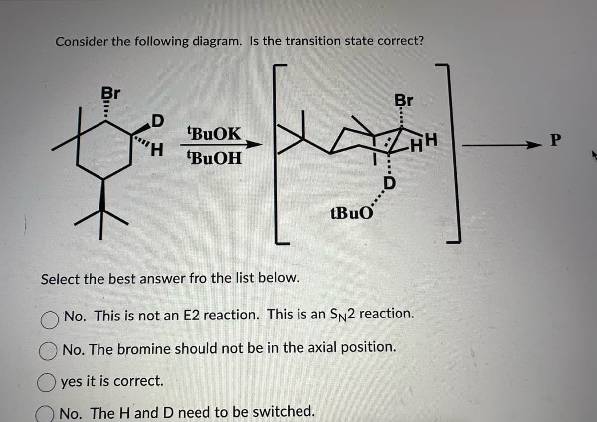 Consider the following diagram. Is the transition state correct?
Br
D
"H
tBuOK
tBuOH
Select the best answer fro the list below.
tBuO
Br
THI
No. This is not an E2 reaction. This is an SN2 reaction.
No. The bromine should not be in the axial position.
yes it is correct.
No. The H and D need to be switched.
P