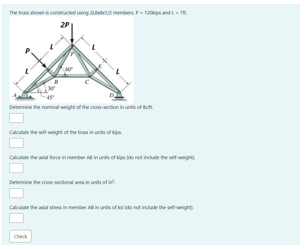 The truss shown is constructed using 2L8x8x1/2 members. P = 120kips and L = 7ft.
2P
P
60°
45°
D
TATUTUL
Determine the nominal weight of the cross-section in units of lb/ft.
Calculate the self-weight of the truss in units of kips.
Calculate the axial force in member AB in units of kips (do not include the self-weight).
Determine the cross-sectional area in units of in².
Calculate the axial stress in member AB in units of ksi (do not include the self-weight).
Check
B
30°