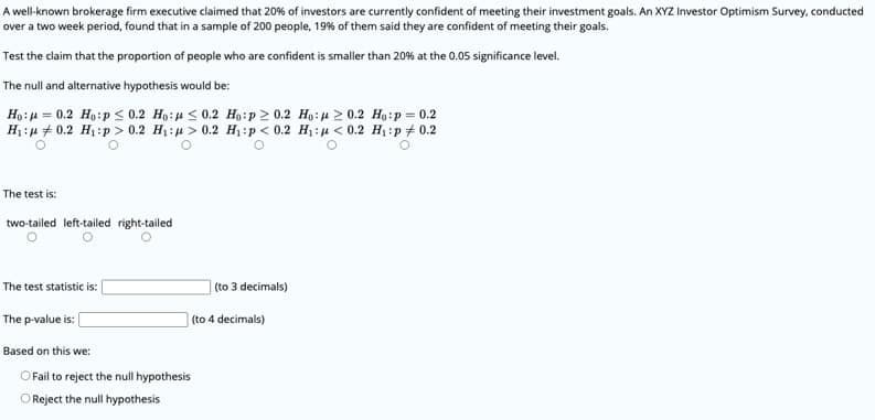 A well-known brokerage firm executive claimed that 20% of investors are currently confident of meeting their investment goals. An XYZ Investor Optimism Survey, conducted
over a two week period, found that in a sample of 200 people, 19% of them said they are confident of meeting their goals.
Test the claim that the proportion of people who are confident is smaller than 20% at the 0,05 significance level.
The null and alternative hypothesis would be:
Ho: = 0.2 Ho:p < 0.2 Ho:# < 0.2 Ho:p 2 0.2 Hạ:u 2 0.2 Ho:p = 0.2
H:p + 0.2 H1:p > 0.2 H:u > 0.2 H:p < 0.2 H:u < 0.2 H:p + 0.2
The test is:
two-tailed left-tailed right-tailed
|(to 3 decimals)
The test statistic is:
The p-value is: [
(to 4 decimals)
Based on this we:
O Fail to reject the null hypothesis
O Reject the null hypothesis
