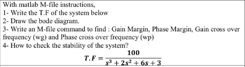 With matlab M-file instructions,
1- Write the T.F of the system below
2- Draw the bode diagram.
3- Write an M-file command to find: Gain Margin, Phase Margin, Gain cross over
frequency (wg) and Phase cross over frequency (wp)
4- How to check the stability of the system?
T.F=
100
s3+2s26s+3