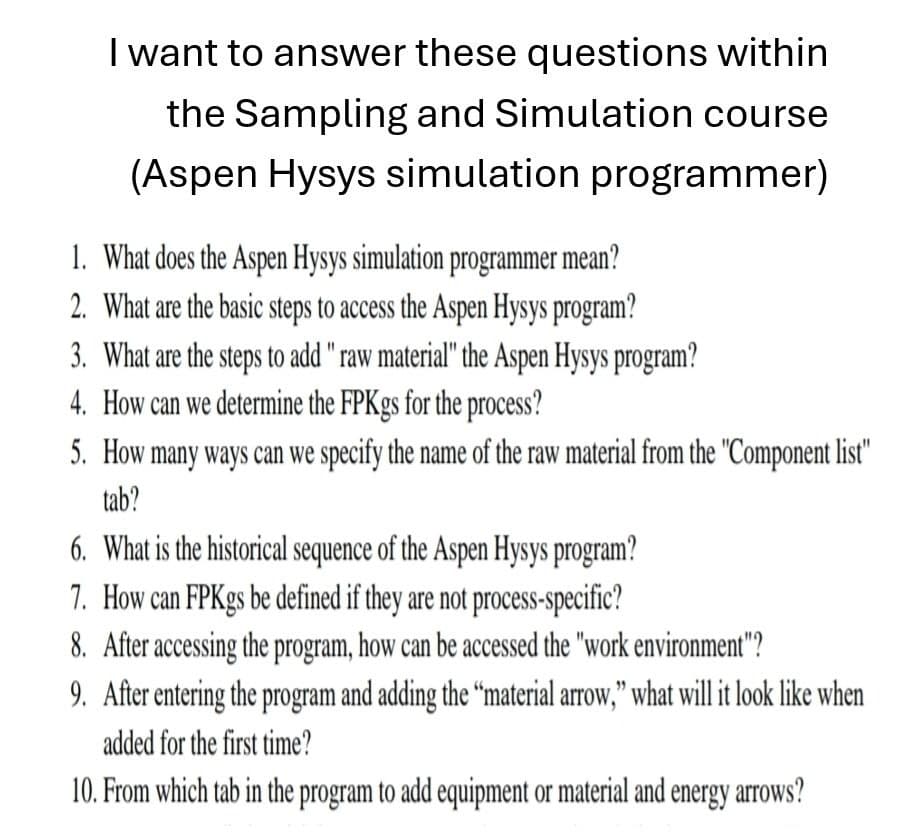 I want to answer these questions within
the Sampling and Simulation course
(Aspen Hysys simulation programmer)
1. What does the Aspen Hysys simulation programmer mean?
2. What are the basic steps to access the Aspen Hysys program?
3. What are the steps to add "raw material" the Aspen Hysys program?
4. How can we determine the FPKgs for the process?
5. How many ways can we specify the name of the raw material from the "Component list"
tab?
6. What is the historical sequence of the Aspen Hysys program?
7. How can FPKgs be defined if they are not process-specific?
8. After accessing the program, how can be accessed the "work environment"?
9. After entering the program and adding the "material arrow," what will it look like when
added for the first time?
10. From which tab in the program to add equipment or material and energy arrows?