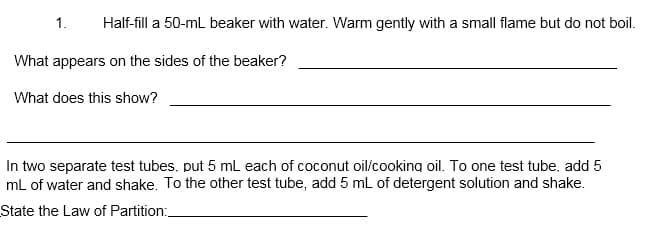 1.
Half-fill a 50-mL beaker with water. Warm gently with a small flame but do not boil.
What appears on the sides of the beaker?
What does this show?
In two separate test tubes, put 5 mL each of coconut oil/cooking oil. To one test tube, add 5
mL of water and shake. To the other test tube, add 5 mL of detergent solution and shake.
State the Law of Partition:
