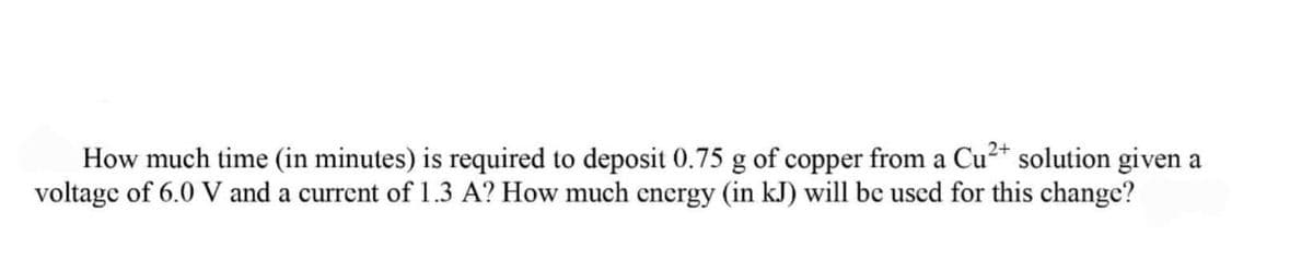 How much time (in minutes) is required to deposit 0.75 g of copper from a Cu²* solution given a
voltage of 6.0 V and a current of 1.3 A? How much encrgy (in kJ) will be uscd for this change?
