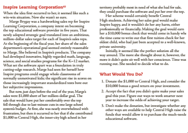 Inspire Learning Corporation
territory probably most in need of what she had for sale,
they could purchase the software and put her over the top.
Her scheme would certainly benefit Central
High students. Achieving her sales goal woukd make
Inspire happy, and it wouldn't do her any harm, either
professionally or financially. Making the goal would earn
her a $10,000 bonus check that would come in handy whe
the time came to write out that first tuition check for her
oldest child, who had just been accepted to a well-known,
private university.
Initially, it seemed like the perfect solution all the
way around. The more she thought about it, however, the
more it didn't quite sit well with her conscience. Time was
running out. She needed to decide what to do.
When the idea first occurred to her, it seemed like such a
win-win situation. Now she wasn't so sure.
Marge Brygay was a hardworking sales rep for Inspire
Learning Corporation, a company intent on becoming
the top educational software provider in five years. That
newly adopted strategic goal translated into an ambitious,
million-dollar sales target for each of Inspire's sales reps.
At the beginning of the fiscal year, her share of the sales
department's operational goal seemed entirely reasonable
to Marge. She believed in Inspire's products. The company
had developed innovative, highly regarded math, language,
science, and social studies programs for the K-12 market.
What set the software apart was a foundation in truly
cutting-edge research. Marge had seen for herself how
Inspire programs could engage whole classrooms of
normally unmotivated kids; the significant rise in scores on
those increasingly important standardized tests bore out
her subjective impressions.
But now, just days before the end of the year, Margé's
sales were $1,000 short of her million-dollar goal. The
sale that would have put her comfortably over the top
fell through due to last-minute cuts in one large school
systemis budget. At first, she was nearly overwhelmed with
frustration, but then it occurred to her that if she contributed
$1,000 to Central High, the inner-city high school in her
What Would You Do?
1. Donate the $1,000 to Central High, and consider the
$10,000 bonus a good return on your investment.
2. Accept the fact that you didn't quite make your sales
goal this year. Figure out ways to work smarter next
year to increase the odds of achieving your target.
3. Don't make the donation, but investigate whether any
other ways are available to help Central High raise the
funds that would allow it to purchase the much-neede
educational software.
