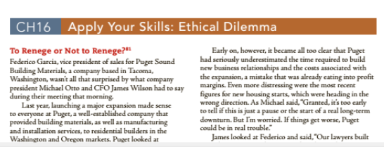 CH16 Apply Your Skills: Ethical Dilemma
To Renege or Not to Renege?
Early on, however, it became all too clear that Puget
had seriously underestimated the time required to build
new business relationships and the costs associated with
the expansion, a mistake that was already ecating into profit
margins. Even more distressing were the most recent
figures for new housing starts, which were heading in the
wrong direction. As Michael said, "Granted, it's too early
to tell if this is just a pause or the start of a real long-term
downturn. But lm worried. If things get worse, Puget
could be in real trouble.
Federico Garcia, vice president of sales for Puget Sound
Building Materials, a company based in Tacoma,
Washington, wasn't all that surprised by what company
president Michael Otto and CFO James Wilson had to say
during their meeting that morning.
Last year, launching a major expansion made sense
to everyone at Puget, a well-established company that
provided building materials, as well as manufacturing
and installation services, to residential builders in the
Washington and Oregon markets. Puget looked at
James looked at Federico and said, "Our lawyers built
