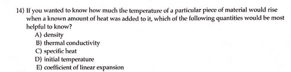 14) If you wanted to know how much the temperature of a particular piece of material would rise
when a known amount of heat was added to it, which of the following quantities would be most
helpful to know?
A) density
B) thermal conductivity
C) specific heat
D) initial temperature
E) coefficient of linear expansion