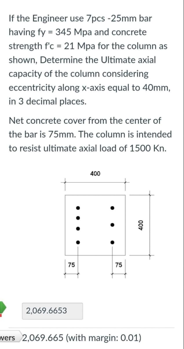 If the Engineer use 7pcs -25mm bar
having fy = 345 Mpa and concrete
strength f'c = 21 Mpa for the column as
shown, Determine the Ultimate axial
capacity of the column considering
eccentricity along x-axis equal to 40mm,
in 3 decimal places.
Net concrete cover from the center of
the bar is 75mm. The column is intended
to resist ultimate axial load of 1500 Kn.
400
75
400
75
2,069.6653
wers 2,069.665 (with margin: 0.01)