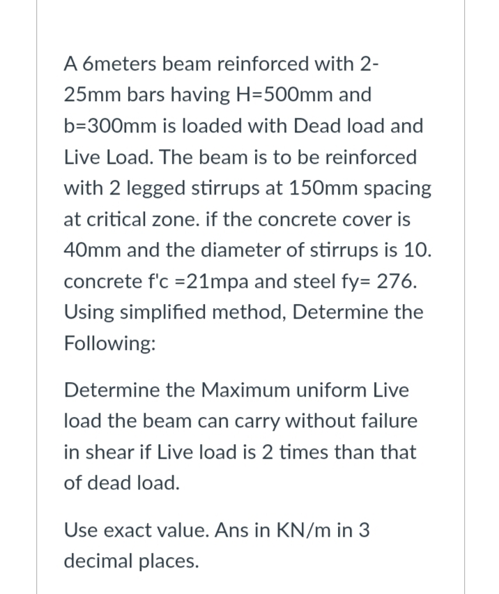 A 6meters beam reinforced with 2-
25mm bars having H=500mm and
b=300mm is loaded with Dead load and
Live Load. The beam is to be reinforced
with 2 legged stirrups at 150mm spacing
at critical zone. if the concrete cover is
40mm and the diameter of stirrups is 10.
concrete f'c =21mpa and steel fy= 276.
Using simplified method, Determine the
Following:
Determine the Maximum uniform Live
load the beam can carry without failure
in shear if Live load is 2 times than that
of dead load.
Use exact value. Ans in KN/m in 3
decimal places.