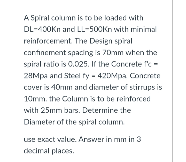 A Spiral column is to be loaded with
DL=400Kn and LL=500Kn with minimal
reinforcement. The Design spiral
confinement spacing is 70mm when the
spiral ratio is 0.025. If the Concrete f'c =
28Mpa and Steel fy = 420Mpa, Concrete
cover is 40mm and diameter of stirrups is
10mm. the Column is to be reinforced
with 25mm bars. Determine the
Diameter of the spiral column.
use exact value. Answer in mm in 3
decimal places.