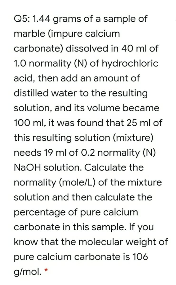 Q5: 1.44 grams of a sample of
marble (impure calcium
carbonate) dissolved in 40 ml of
1.0 normality (N) of hydrochloric
acid, then add an amount of
distilled water to the resulting
solution, and its volume became
100 ml, it was found that 25 ml of
this resulting solution (mixture)
needs 19 ml of 0.2 normality (N)
NaOH solution. Calculate the
normality (mole/L) of the mixture
solution and then calculate the
percentage of pure calcium
carbonate in this sample. If you
know that the molecular weight of
pure calcium carbonate is 106
g/mol. *
