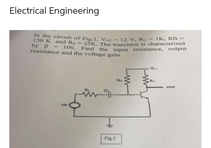 Electrical Engineering
In the circuit of Fig. 1, Vcc - 12 V, Rc = 1K. RB
150 K and Rs-25K. The transistor is characterized
by B = 100. Find the input resistance, output
resistance and the voltage gain.
Vcc
Ro
Rc
vout
vin
Fig.1