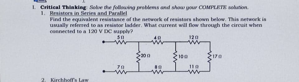 I. Critical Thinking: Solve the following problems and show your COMPLETE solution.
1. Resistors in Series and Parallel
Find the equivalent resistance of the network of resistors shown below. This network is
usually referred to as resistor ladder. What current will flow through the circuit when
connected to a 120 V DC supply?
12 0
20 2
10n
17 N
11 A
2. Kirchhoff's Law
