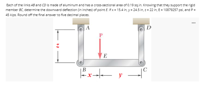 Each of the links AB and CD is made of aluminum and has a cross-sectional area of 0.19 sq.in. Knowing that they support the rigid
member BC, determine the downward deflection (in inches) of point E. if x = 15.4 in, y = 24.5 in, z = 22 in, E = 10879257 psi, and P =
45 kips. Round off the final answer to five decimal places.
...
D
E
В
