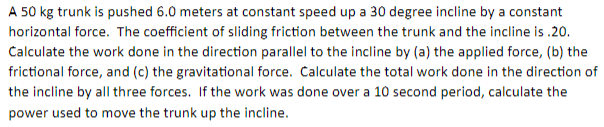 A 50 kg trunk is pushed 6.0 meters at constant speed up a 30 degree incline by a constant
horizontal force. The coefficient of sliding friction between the trunk and the incline is.20.
Calculate the work done in the direction parallel to the incline by (a) the applied force, (b) the
frictional force, and (c) the gravitational force. Calculate the total work done in the direction of
the incline by all three forces. If the work was done over a 10 second period, calculate the
power used to move the trunk up the incline.