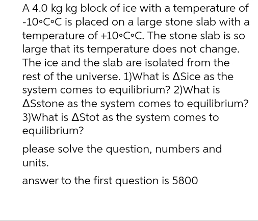 A 4.0 kg kg block of ice with a temperature of
-10°C°C is placed on a large stone slab with a
temperature of +10°C°C. The stone slab is so
large that its temperature does not change.
The ice and the slab are isolated from the
rest of the universe. 1)What is ASice as the
system comes to equilibrium? 2)What is
ASstone as the system comes to equilibrium?
3)What is AStot as the system comes to
equilibrium?
please solve the question, numbers and
units.
answer to the first question is 5800