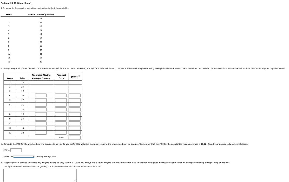 Problem 15-08 (Algorithmic)
Refer again to the gasoline sales time series data in the following table.
Sales (1000s of gallons)
18
2
24
3
19
4
24
5
17
IT
6
16
7
22
8
19
9
24
10
21
16
22
Week
1
11
12
a. Using a weight of 1/2 for the most recent observation, 1/3 for the second most recent, and 1/6 for third most recent, compute a three-week weighted moving average for the time series. Use rounded for two decimal places values for intermediate calculations. Use minus sign for negative values.
Week
1
2
3
4
5
6
7
8
9
10
11
12
MSE =
Sales
18
Prefer the
24
19
24
17
16
22
19
24
21
16
22
Weighted Moving
Average Forecast
Forecast
Error
b. Compute the MSE for the weighted moving average in part a. Do you prefer this weighted moving average to the unweighted moving average? Remember that the MSE for the unweighted moving average is 10.22. Round your answer to two decimal places.
Total
moving average here.
(Error)²
c. Suppose you are allowed to choose any weights as long as they sum to 1. Could you always find a set of weights that would make the MSE smaller for a weighted moving average than for an unweighted moving average? Why or why not?
The input in the box below will not be graded, but may be reviewed and considered by your instructor.