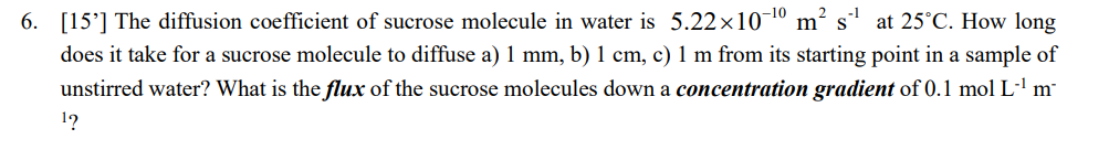 -10
m² s
6. [15] The diffusion coefficient of sucrose molecule in water is 5.22x107
at 25°C. How long
does it take for a sucrose molecule to diffuse a) 1 mm, b) 1 cm, c) 1 m from its starting point in a sample of
unstirred water? What is the flux of the sucrose molecules down a concentration gradient of 0.1 mol L-¹ m²
¹?