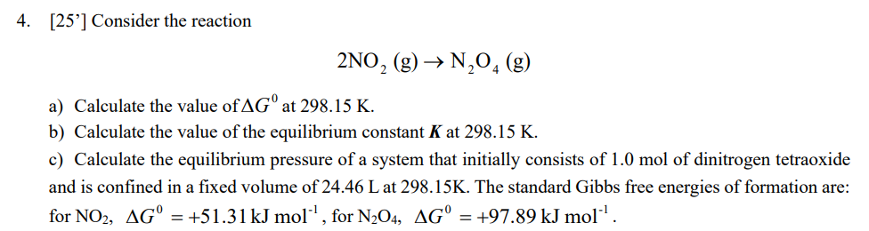 4. [25] Consider the reaction
2NO₂ (g) → N₂O4 (g)
a) Calculate the value of AG at 298.15 K.
b) Calculate the value of the equilibrium constant K at 298.15 K.
c) Calculate the equilibrium pressure of a system that initially consists of 1.0 mol of dinitrogen tetraoxide
and is confined in a fixed volume of 24.46 L at 298.15K. The standard Gibbs free energies of formation are:
for NO2, AG = +51.31 kJ mol¹¹, for N₂O4, AG = +97.89 kJ mol¹¹.