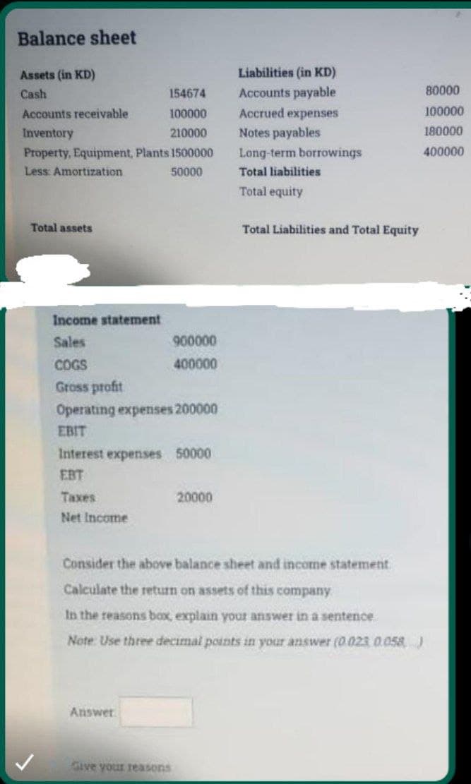 Balance sheet
Assets (in KD)
Liabilities (in KD)
Cash
154674
Accounts payable
80000
Accounts receivable
100000
Accrued expenses
100000
Inventory
210000
Notes payables
180000
Property, Equipment, Plants 1500000
Long-term borrowings
400000
Less: Amortization
50000
Total liabilities
Total equity
Total assets
Total Liabilities and Total Equity
Income statement
Sales
900000
COGS
400000
Gross profit
Operating expenses 200000
EBIT
Interest expenses 50000
EBT
Taxes
20000
Net Income
Consider the above balance sheet and income statement.
Calculate the retun on assets of this company
In the reasons box, explain your answer in a sentence.
Note Use three decimal poants in your answer (0.023 0.058
Answer
Give your reasons
