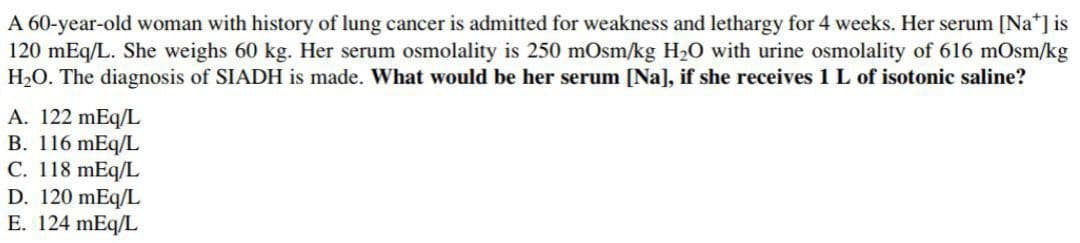 A 60-year-old woman with history of lung cancer is admitted for weakness and lethargy for 4 weeks. Her serum [Na*] is
120 mEq/L. She weighs 60 kg. Her serum osmolality is 250 mOsm/kg H2O with urine osmolality of 616 mOsm/kg
H2O. The diagnosis of SIADH is made. What would be her serum [Na], if she receives 1 L of isotonic saline?
A. 122 mEq/L
B. 116 mEq/L
C. 118 mEq/L
D. 120 mEq/L
E. 124 mEq/L
