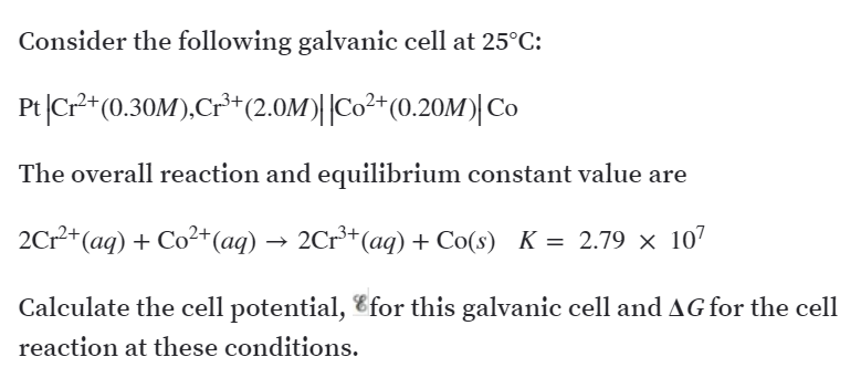 Consider the following galvanic cell at 25°C:
Pt|Cr*(0.30M),Cr³*(2.OM)||Co²+(0.20M)| Co
The overall reaction and equilibrium constant value are
2Cr+ (aq) + Co²+(aq) → 2Cr³+(aq) + Co(s) K = 2.79 × 107
Calculate the cell potential, Efor this galvanic cell and AG for the cell
reaction at these conditions.
