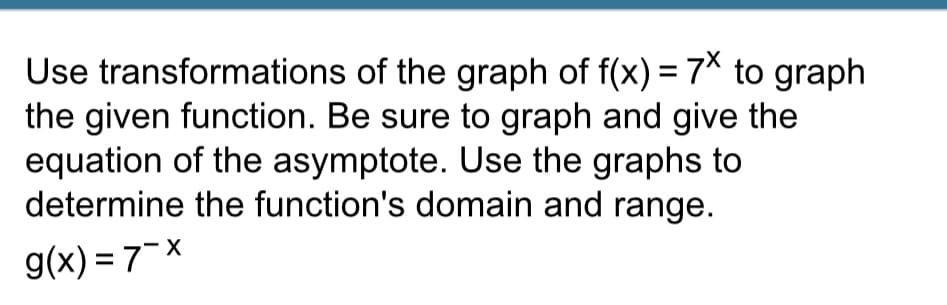 Use transformations of the graph of f(x) = 7x to graph
the given function. Be sure to graph and give the
equation of the asymptote. Use the graphs to
determine the function's domain and range.
g(x)=7-x
