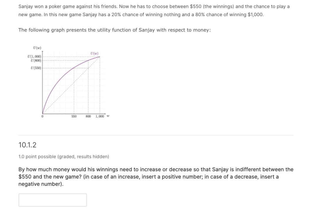Sanjay won a poker game against his friends. Now he has to choose between $550 (the winnings) and the chance to play a
new game. In this new game Sanjay has a 20% chance of winning nothing and a 80% chance of winning $1,000.
The following graph presents the utility function of Sanjay with respect to money:
U(w)
U(w)
U(1,000)
U (800)
U(550)
550
800
1.000 w
10.1.2
1.0 point possible (graded, results hidden)
By how much money would his winnings need to increase or decrease so that Sanjay is indifferent between the
$550 and the new game? (in case of an increase, insert a positive number; in case of a decrease, insert a
negative number).
