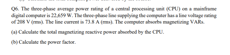 Q6. The three-phase average power rating of a central processing unit (CPU) on a mainframe
digital computer is 22,659 W. The three-phase line supplying the computer has a line voltage rating
of 208 V (rms). The line current is 73.8 A (rms). The computer absorbs magnetizing VARS.
(a) Calculate the total magnetizing reactive power absorbed by the CPU.
(b) Calculate the power factor.
